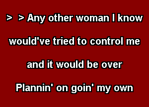 t? Any other woman I know

would've tried to control me
and it would be over

Plannin' on goin' my own