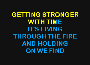 GETTING STRONGER
WITH TIME
IT'S LIVING
THROUGH THE FIRE
AND HOLDING
ON WE FIND