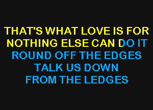 THAT'S WHAT LOVE IS FOR
NOTHING ELSE CAN DO IT
ROUND OFF THE EDGES
TALK US DOWN
FROM THE LEDGES