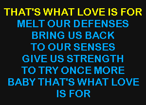 THAT'S WHAT LOVE IS FOR
MELT OUR DEFENSES
BRING US BACK
TO OUR SENSES
GIVE US STRENGTH
TO TRY ONCE MORE
BABY THAT'S WHAT LOVE
IS FOR