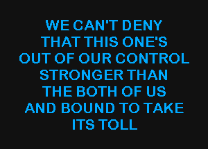 WE CAN'T DENY
THAT THIS ONE'S
OUT OF OUR CONTROL
STRONGER THAN
THE BOTH OF US
AND BOUND TO TAKE
ITS TOLL