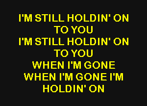 I'M STILL HOLDIN' ON
TO YOU
I'M STILL HOLDIN' ON
TO YOU
WHEN I'M GONE
WHEN I'M GONE I'M
HOLDIN' 0N