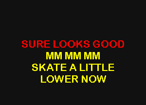 MM MM MM
SKATE A LITTLE
LOWER NOW
