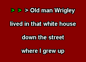 '9 it t' Old man Wrigley
lived in that white house

down the street

where I grew up