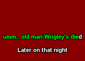 umm.. old man Wrigley's died

Later on that night