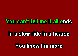You can't tell me it all ends

in a slow ride in a hearse

You know Pm more