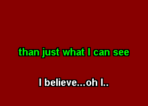 than just what I can see

I believe...oh l..