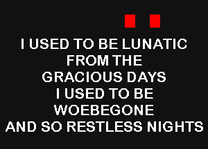 I USED TO BE LUNATIC
FROM THE
GRACIOUS DAYS
I USED TO BE
WOEBEGONE
AND SO RESTLESS NIGHTS