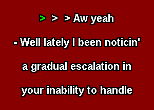 i? n. Aw yeah
- Well lately I been noticin'

a gradual escalation in

your inability to handle