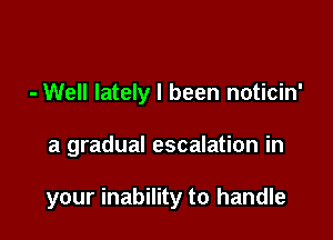 - Well lately I been noticin'

a gradual escalation in

your inability to handle