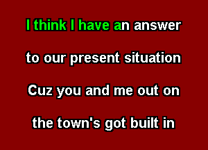 I think I have an answer

to our present situation

Cuz you and me out on

the town's got built in