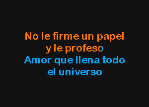 No Ie firme un papel
y le profeso

Amor que llena todo
el universo