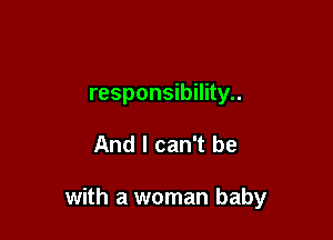 responsibility..

And I can't be

with a woman baby