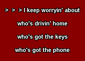 t? ?lkeep worryin' about
who's drivin' home

who's got the keys

who's got the phone