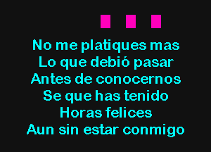 No me platiques mas
Lo que debib pasar
Antes de conocernos
Se que has tenido
Horas felices

Aun sin estar conmigo l