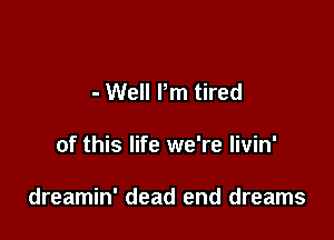 - Well Pm tired

of this life we're livin'

dreamin' dead end dreams