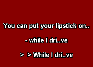 You can put your lipstick on..

- while I dri..ve

While I dri..ve