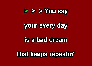 t t?You say

your every day

is a bad dream

that keeps repeatin'