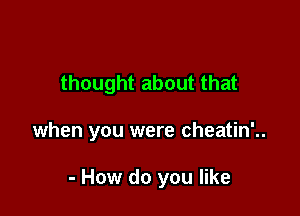 thought about that

when you were cheatin'..

- How do you like