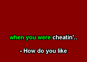 when you were cheatin'..

- How do you like