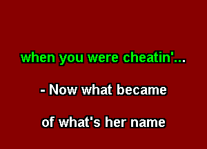 when you were cheatin'...

- Now what became

of what's her name