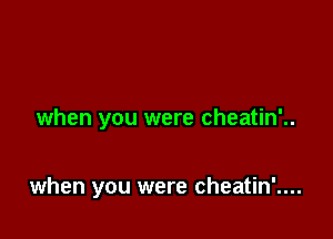 when you were cheatin'..

when you were cheatin'....