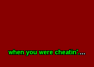 when you were cheatin'....