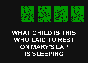 WHAT CHILD IS THIS
WHO LAID TO REST
ON MARY'S LAP
IS SLEEPING