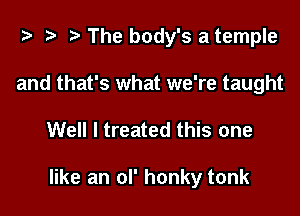 t- r. The body's a temple
and that's what we're taught

Well I treated this one

like an ol' honky tonk