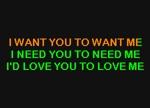 I WANT YOU TO WANT ME
I NEED YOU TO NEED ME
I'D LOVE YOU TO LOVE ME