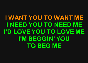 I WANT YOU TO WANT ME
I NEED YOU TO NEED ME
I'D LOVE YOU TO LOVE ME
I'M BEGGIN'YOU
T0 BEG ME