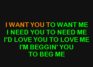 I WANT YOU TO WANT ME
I NEED YOU TO NEED ME
I'D LOVE YOU TO LOVE ME

I'M BEGGIN'YOU
T0 BEG ME