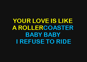 YOUR LOVE IS LIKE
A ROLLERCOASTER
BABY BABY
I REFUSE TO RIDE