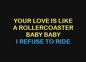 YOUR LOVE IS LIKE
A ROLLERCOASTER
BABY BABY
I REFUSE TO RIDE