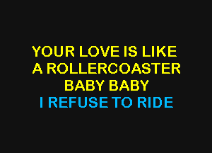 YOUR LOVE IS LIKE
A ROLLERCOASTER
BABY BABY
I REFUSE TO RIDE