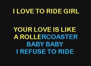 I LOVETO RIDE GIRL

YOUR LOVE IS LIKE
A ROLLERCOASTER
BABY BABY
I REFUSE TO RIDE