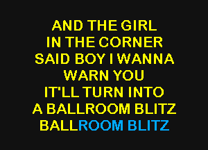 AND THE GIRL
IN THE CORNER
SAID BOY I WANNA
WARN YOU
IT'LL TURN INTO
A BALLROOM BLITZ

BALLROOM BLITZ l