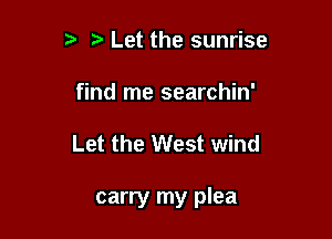 t. Let the sunrise
find me searchin'

Let the West wind

carry my plea