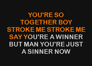 YOU'RE SO
TOGETHER BOY
STROKE ME STROKE ME
SAY YOU'REAWINNER
BUT MAN YOU'REJUST
ASINNER NOW