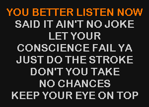 YOU BETTER LISTEN NOW
SAID IT AIN'T N0 JOKE
LET YOUR
CONSCIENCE FAILYA
JUST DO THE STROKE
DON'T YOU TAKE
N0 CHANCES
KEEP YOUR EYE ON TOP