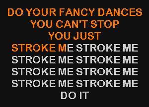D0 YOUR FANCY DANCES
YOU CAN'T STOP
YOU JUST
STROKE ME STROKE ME
STROKE ME STROKE ME
STROKE ME STROKE ME
STROKE ME STROKE ME
DO IT