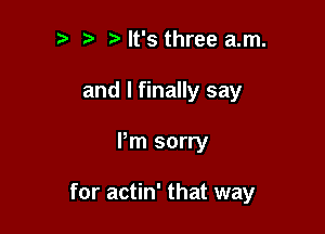 It's three am.
and I finally say

Pm sorry

for actin' that way