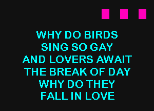 WHY DO BIRDS
SING SO GAY
AND LOVERS AWAIT
THE BREAK OF DAY

WHY DO TH EY
FALL IN LOVE