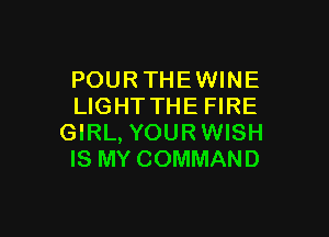 POURTHEWINE
LIGHTTHE FIRE

GIRL, YOURWISH
IS MY COMMAND