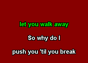 let you walk away

So why do I

push you 'til you break