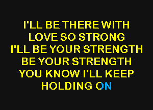 I'LL BETHEREWITH
LOVE 80 STRONG
I'LL BEYOUR STRENGTH
BEYOUR STRENGTH
YOU KNOW I'LL KEEP
HOLDING 0N