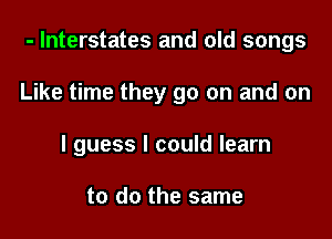 - Interstates and old songs

Like time they go on and on

I guess I could learn

to do the same