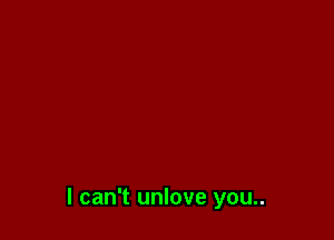 I can't unlove you..