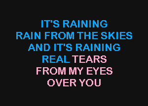 IT'S RAINING
RAIN FROM THE SKIES
AND IT'S RAINING
REAL TEARS
FROM MY EYES
OVER YOU