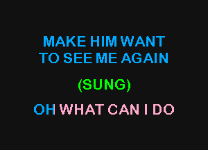 MAKE HIM WANT
TO SEE ME AGAIN

(SUNG)
OH WHAT CAN I DO